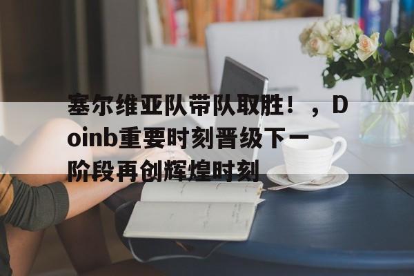 乐鱼体育在线娱乐 塞尔维亚队带队取胜！，Doinb重要时刻晋级下一阶段再创辉煌时刻
