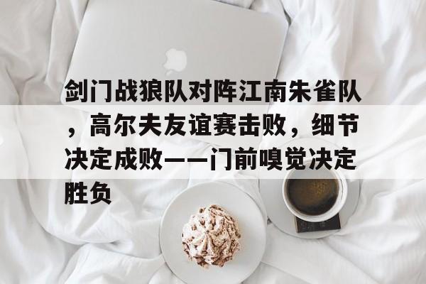 乐鱼体育登陆入口包含剑门战狼队对阵江南朱雀队，高尔夫友谊赛击败，细节决定成败——门前嗅觉决定胜负的词条